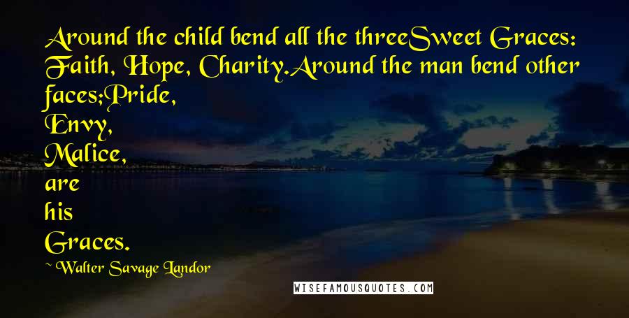 Walter Savage Landor Quotes: Around the child bend all the threeSweet Graces: Faith, Hope, Charity.Around the man bend other faces;Pride, Envy, Malice, are his Graces.