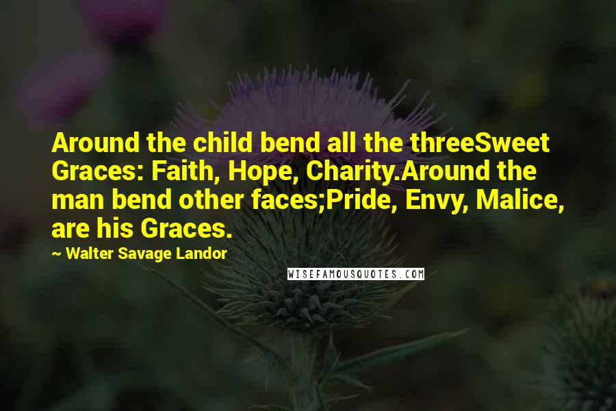 Walter Savage Landor Quotes: Around the child bend all the threeSweet Graces: Faith, Hope, Charity.Around the man bend other faces;Pride, Envy, Malice, are his Graces.