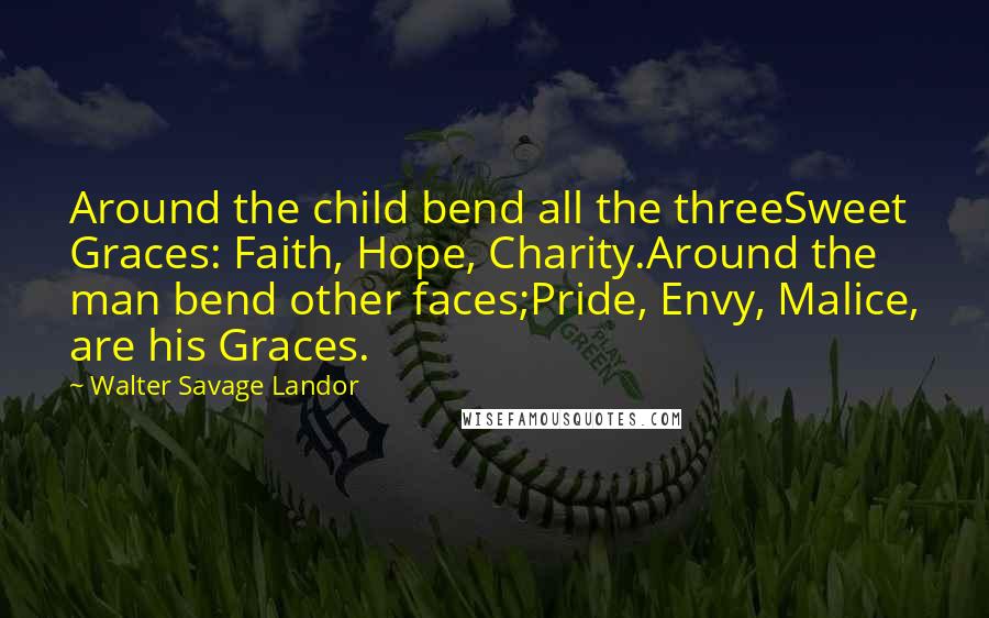 Walter Savage Landor Quotes: Around the child bend all the threeSweet Graces: Faith, Hope, Charity.Around the man bend other faces;Pride, Envy, Malice, are his Graces.