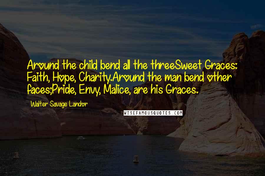 Walter Savage Landor Quotes: Around the child bend all the threeSweet Graces: Faith, Hope, Charity.Around the man bend other faces;Pride, Envy, Malice, are his Graces.