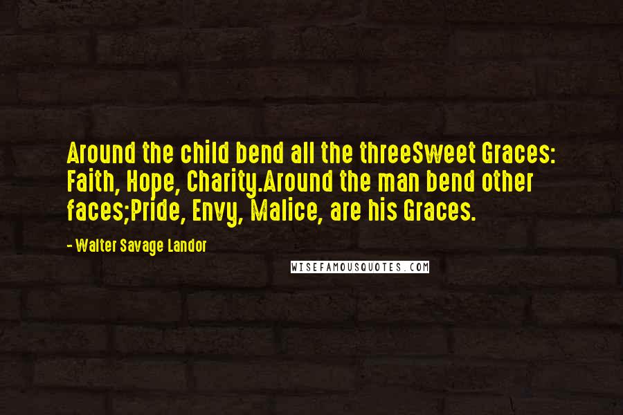 Walter Savage Landor Quotes: Around the child bend all the threeSweet Graces: Faith, Hope, Charity.Around the man bend other faces;Pride, Envy, Malice, are his Graces.