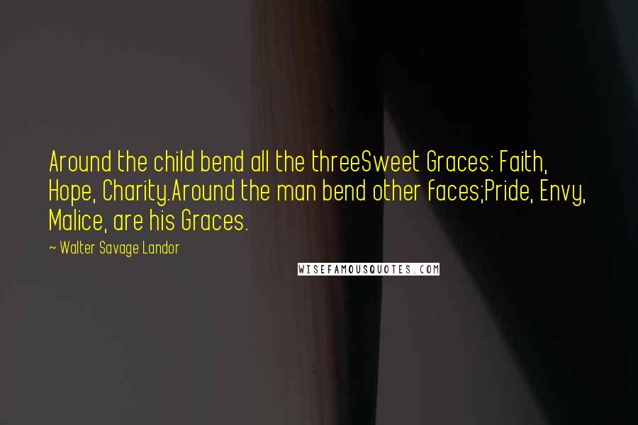 Walter Savage Landor Quotes: Around the child bend all the threeSweet Graces: Faith, Hope, Charity.Around the man bend other faces;Pride, Envy, Malice, are his Graces.