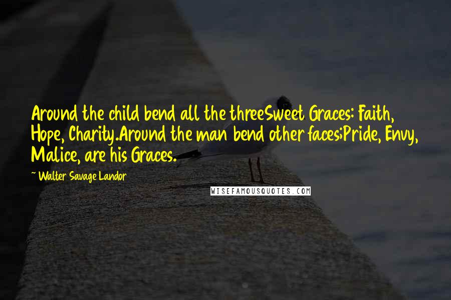 Walter Savage Landor Quotes: Around the child bend all the threeSweet Graces: Faith, Hope, Charity.Around the man bend other faces;Pride, Envy, Malice, are his Graces.