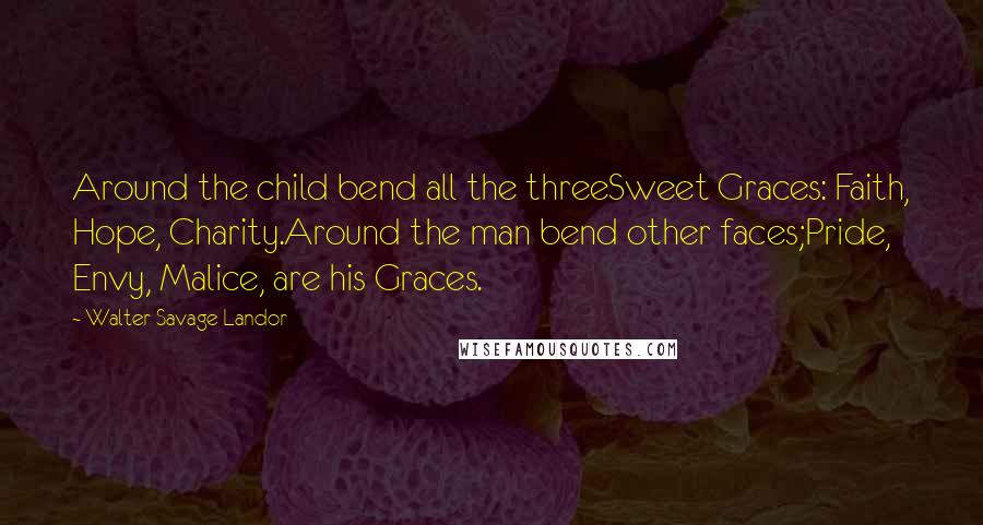 Walter Savage Landor Quotes: Around the child bend all the threeSweet Graces: Faith, Hope, Charity.Around the man bend other faces;Pride, Envy, Malice, are his Graces.