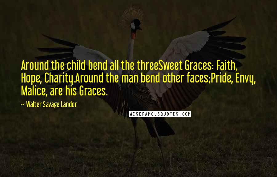 Walter Savage Landor Quotes: Around the child bend all the threeSweet Graces: Faith, Hope, Charity.Around the man bend other faces;Pride, Envy, Malice, are his Graces.