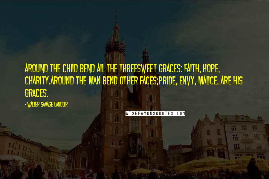 Walter Savage Landor Quotes: Around the child bend all the threeSweet Graces: Faith, Hope, Charity.Around the man bend other faces;Pride, Envy, Malice, are his Graces.