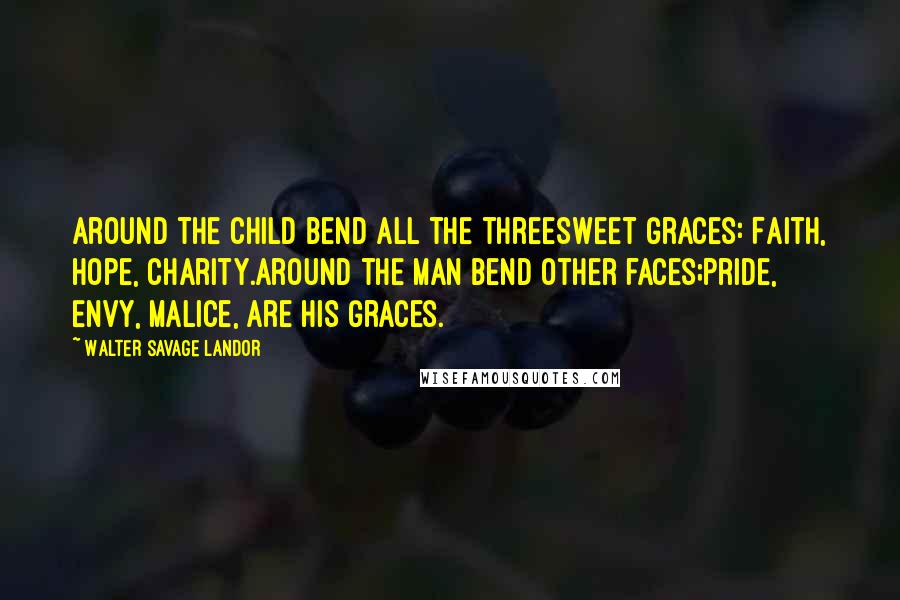 Walter Savage Landor Quotes: Around the child bend all the threeSweet Graces: Faith, Hope, Charity.Around the man bend other faces;Pride, Envy, Malice, are his Graces.