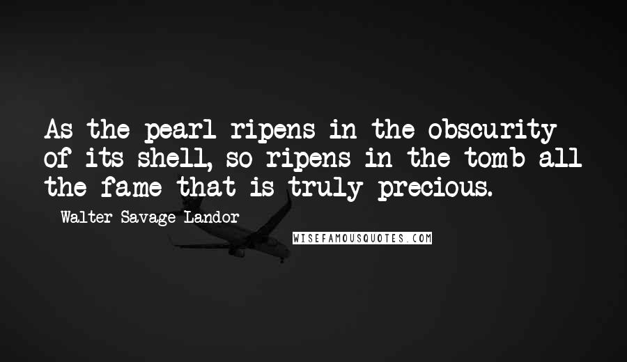 Walter Savage Landor Quotes: As the pearl ripens in the obscurity of its shell, so ripens in the tomb all the fame that is truly precious.