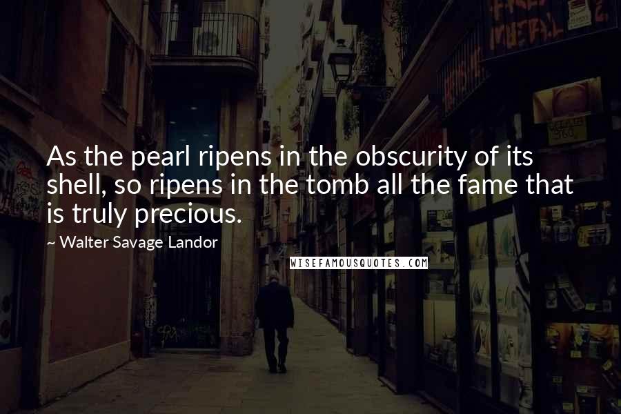 Walter Savage Landor Quotes: As the pearl ripens in the obscurity of its shell, so ripens in the tomb all the fame that is truly precious.