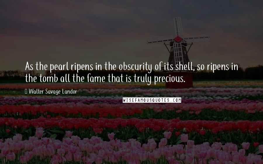 Walter Savage Landor Quotes: As the pearl ripens in the obscurity of its shell, so ripens in the tomb all the fame that is truly precious.