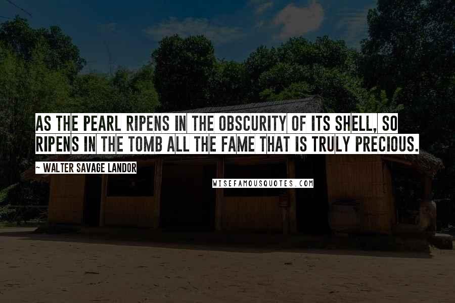 Walter Savage Landor Quotes: As the pearl ripens in the obscurity of its shell, so ripens in the tomb all the fame that is truly precious.