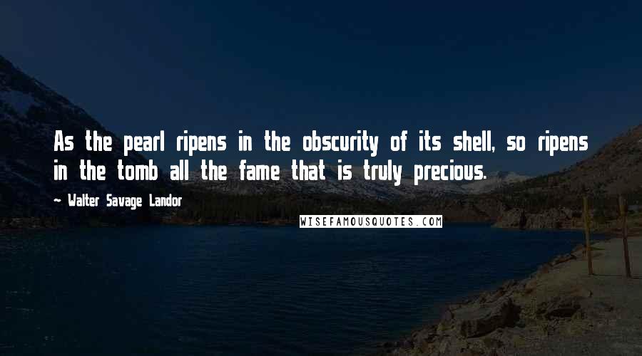 Walter Savage Landor Quotes: As the pearl ripens in the obscurity of its shell, so ripens in the tomb all the fame that is truly precious.