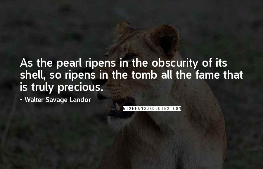 Walter Savage Landor Quotes: As the pearl ripens in the obscurity of its shell, so ripens in the tomb all the fame that is truly precious.