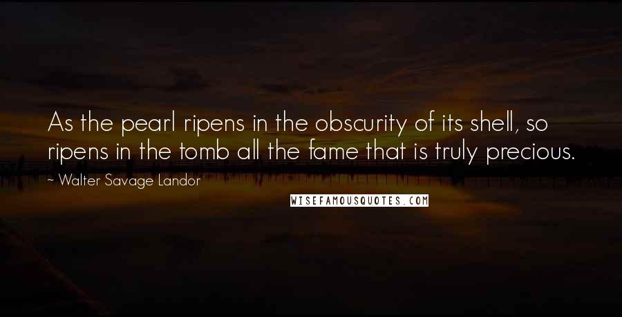 Walter Savage Landor Quotes: As the pearl ripens in the obscurity of its shell, so ripens in the tomb all the fame that is truly precious.