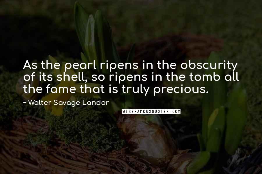 Walter Savage Landor Quotes: As the pearl ripens in the obscurity of its shell, so ripens in the tomb all the fame that is truly precious.