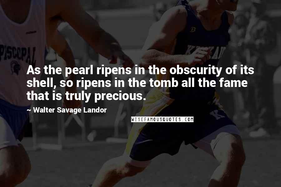 Walter Savage Landor Quotes: As the pearl ripens in the obscurity of its shell, so ripens in the tomb all the fame that is truly precious.