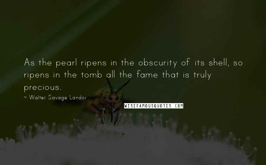 Walter Savage Landor Quotes: As the pearl ripens in the obscurity of its shell, so ripens in the tomb all the fame that is truly precious.