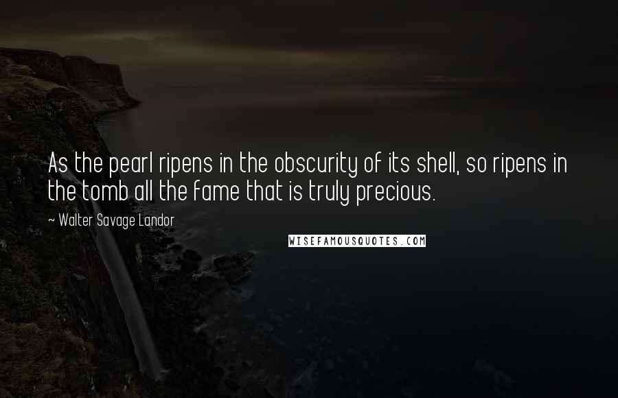 Walter Savage Landor Quotes: As the pearl ripens in the obscurity of its shell, so ripens in the tomb all the fame that is truly precious.