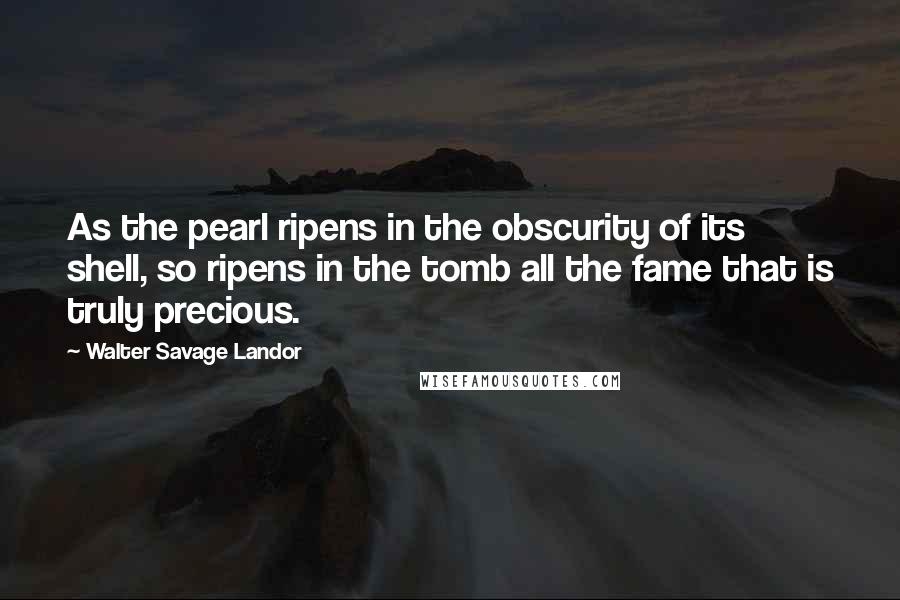 Walter Savage Landor Quotes: As the pearl ripens in the obscurity of its shell, so ripens in the tomb all the fame that is truly precious.