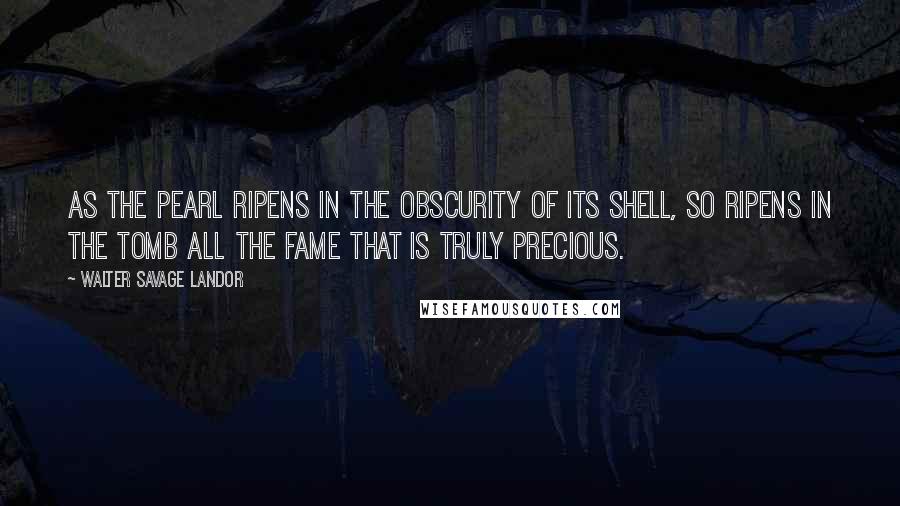 Walter Savage Landor Quotes: As the pearl ripens in the obscurity of its shell, so ripens in the tomb all the fame that is truly precious.