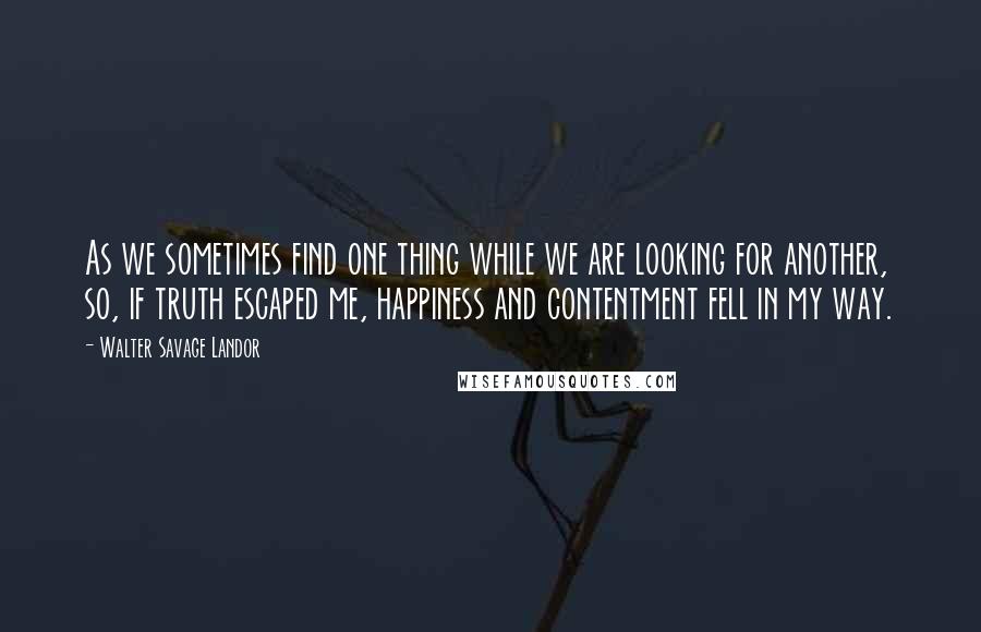 Walter Savage Landor Quotes: As we sometimes find one thing while we are looking for another, so, if truth escaped me, happiness and contentment fell in my way.