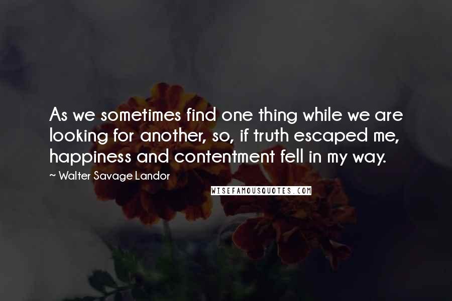 Walter Savage Landor Quotes: As we sometimes find one thing while we are looking for another, so, if truth escaped me, happiness and contentment fell in my way.