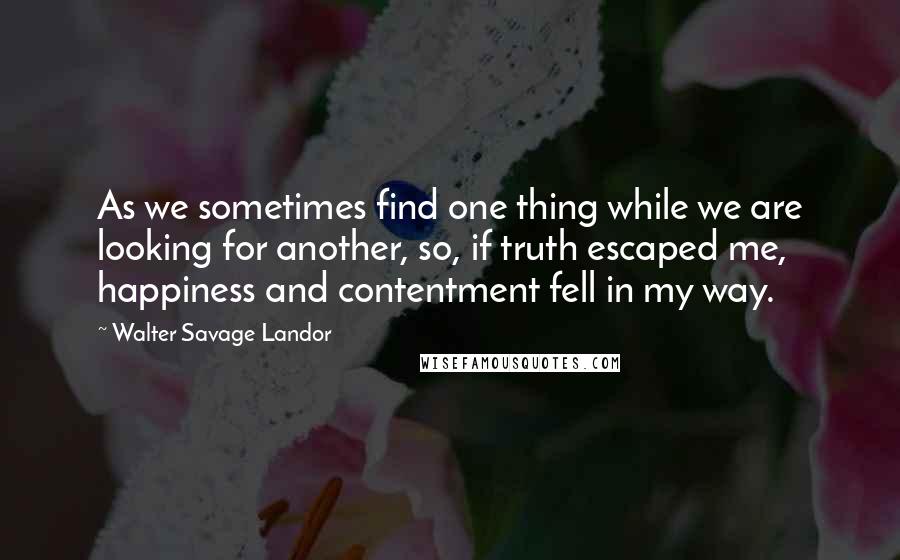 Walter Savage Landor Quotes: As we sometimes find one thing while we are looking for another, so, if truth escaped me, happiness and contentment fell in my way.