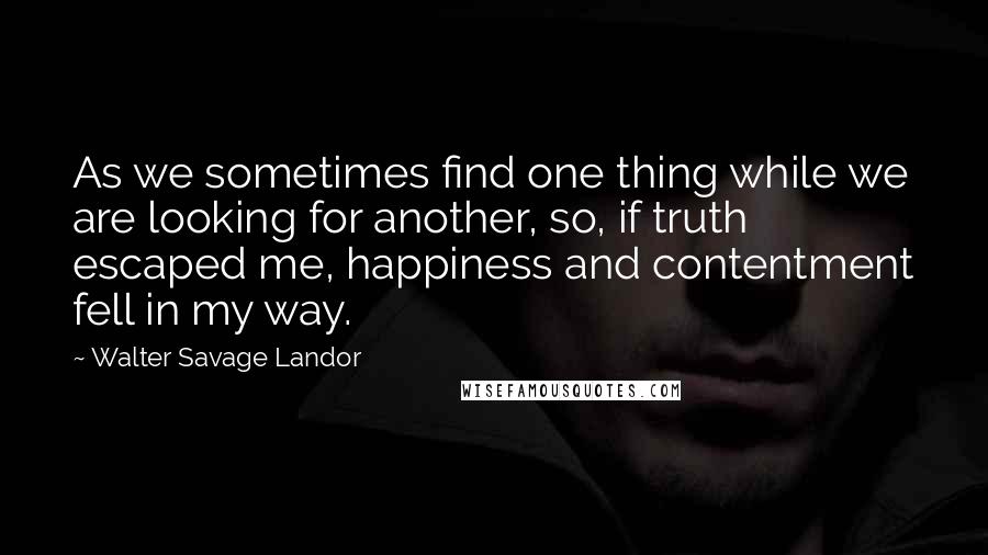 Walter Savage Landor Quotes: As we sometimes find one thing while we are looking for another, so, if truth escaped me, happiness and contentment fell in my way.