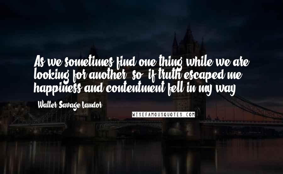 Walter Savage Landor Quotes: As we sometimes find one thing while we are looking for another, so, if truth escaped me, happiness and contentment fell in my way.