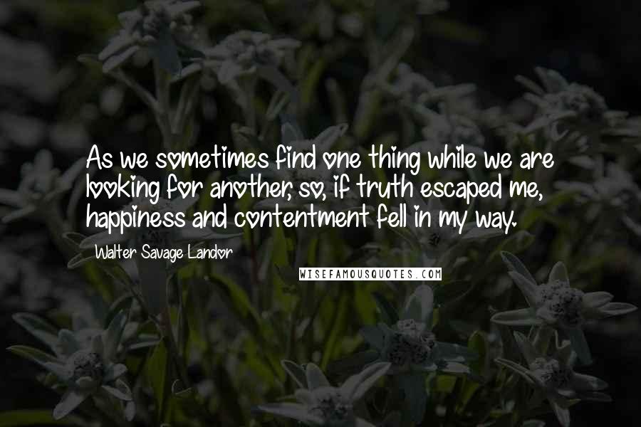 Walter Savage Landor Quotes: As we sometimes find one thing while we are looking for another, so, if truth escaped me, happiness and contentment fell in my way.