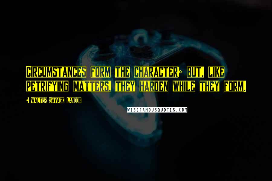 Walter Savage Landor Quotes: Circumstances form the character; but, like petrifying matters, they harden while they form.