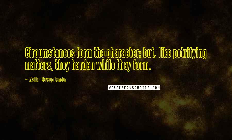 Walter Savage Landor Quotes: Circumstances form the character; but, like petrifying matters, they harden while they form.