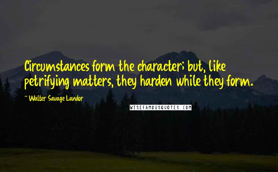 Walter Savage Landor Quotes: Circumstances form the character; but, like petrifying matters, they harden while they form.