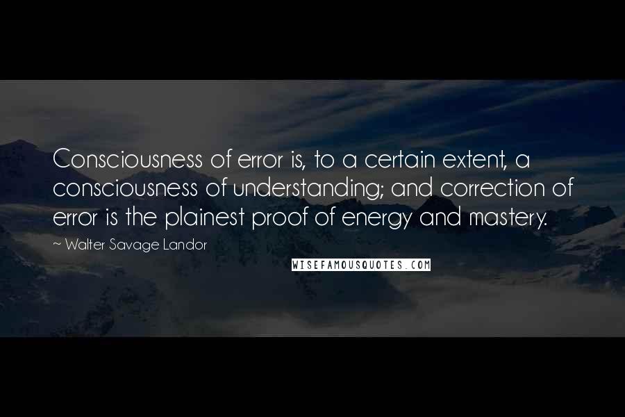 Walter Savage Landor Quotes: Consciousness of error is, to a certain extent, a consciousness of understanding; and correction of error is the plainest proof of energy and mastery.