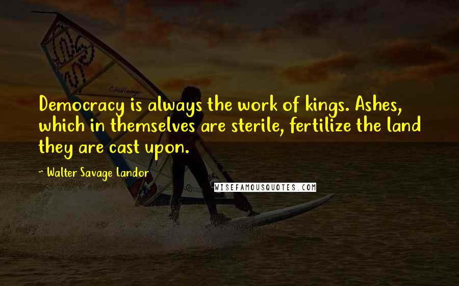 Walter Savage Landor Quotes: Democracy is always the work of kings. Ashes, which in themselves are sterile, fertilize the land they are cast upon.