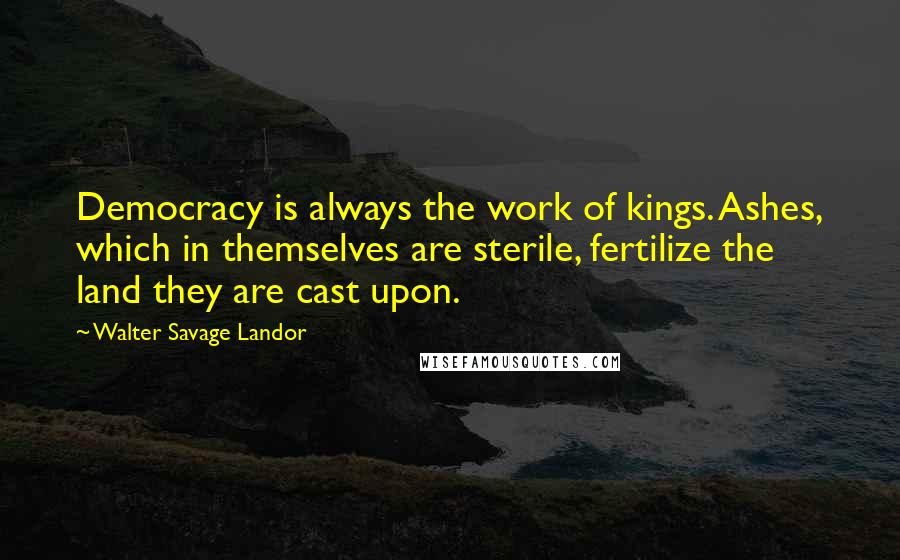 Walter Savage Landor Quotes: Democracy is always the work of kings. Ashes, which in themselves are sterile, fertilize the land they are cast upon.