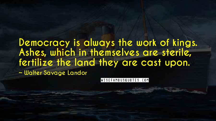 Walter Savage Landor Quotes: Democracy is always the work of kings. Ashes, which in themselves are sterile, fertilize the land they are cast upon.