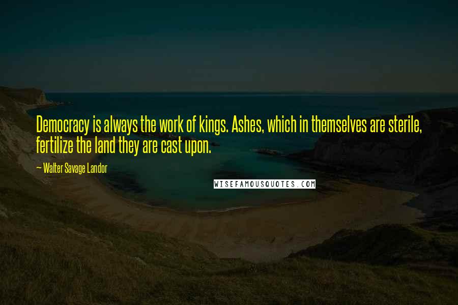 Walter Savage Landor Quotes: Democracy is always the work of kings. Ashes, which in themselves are sterile, fertilize the land they are cast upon.