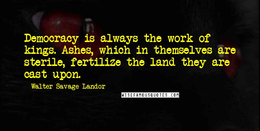 Walter Savage Landor Quotes: Democracy is always the work of kings. Ashes, which in themselves are sterile, fertilize the land they are cast upon.
