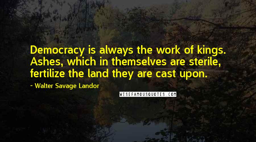 Walter Savage Landor Quotes: Democracy is always the work of kings. Ashes, which in themselves are sterile, fertilize the land they are cast upon.