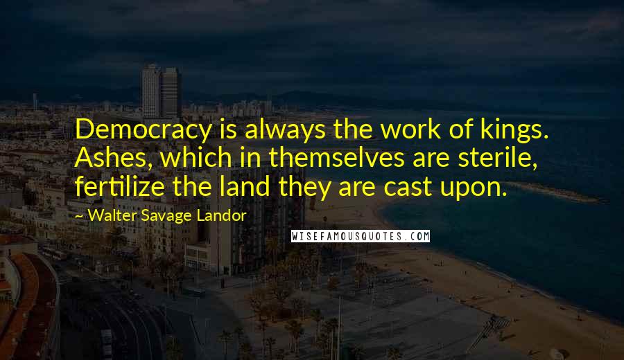 Walter Savage Landor Quotes: Democracy is always the work of kings. Ashes, which in themselves are sterile, fertilize the land they are cast upon.