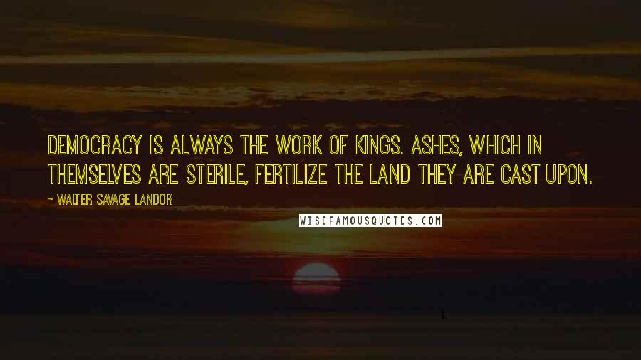 Walter Savage Landor Quotes: Democracy is always the work of kings. Ashes, which in themselves are sterile, fertilize the land they are cast upon.