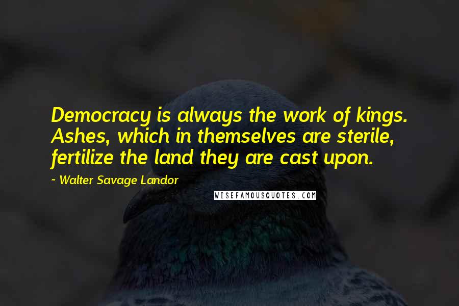 Walter Savage Landor Quotes: Democracy is always the work of kings. Ashes, which in themselves are sterile, fertilize the land they are cast upon.