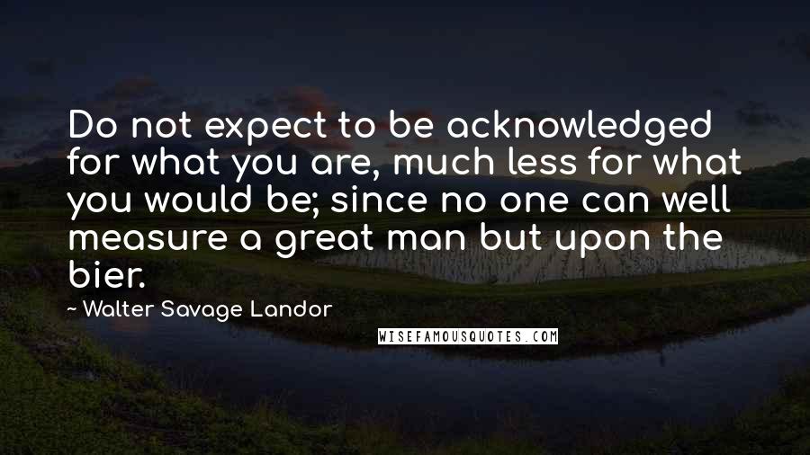 Walter Savage Landor Quotes: Do not expect to be acknowledged for what you are, much less for what you would be; since no one can well measure a great man but upon the bier.