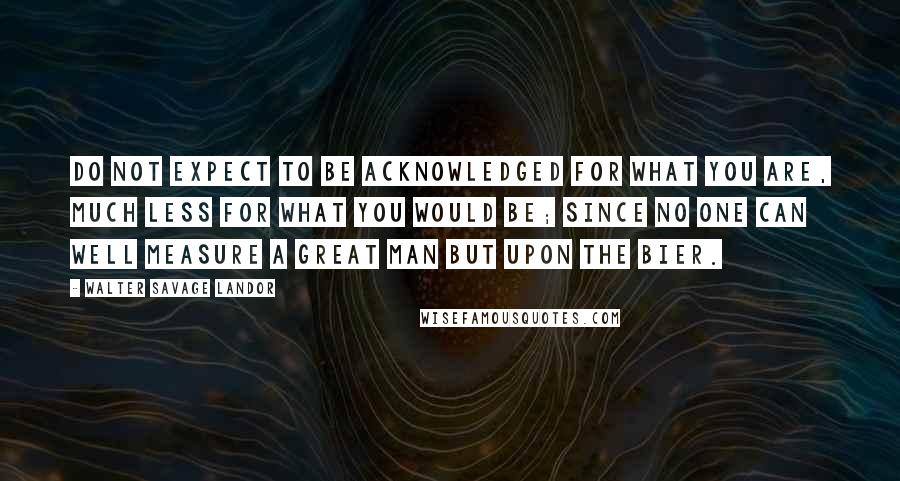 Walter Savage Landor Quotes: Do not expect to be acknowledged for what you are, much less for what you would be; since no one can well measure a great man but upon the bier.