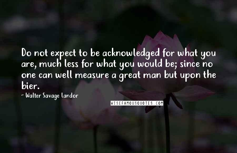 Walter Savage Landor Quotes: Do not expect to be acknowledged for what you are, much less for what you would be; since no one can well measure a great man but upon the bier.