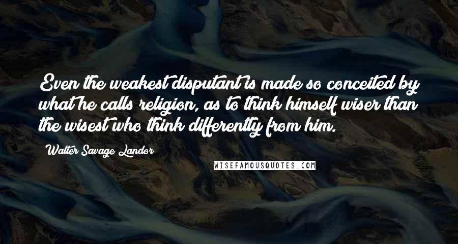 Walter Savage Landor Quotes: Even the weakest disputant is made so conceited by what he calls religion, as to think himself wiser than the wisest who think differently from him.