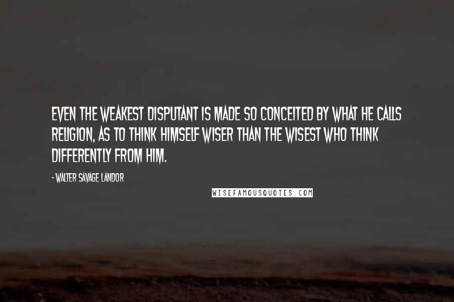 Walter Savage Landor Quotes: Even the weakest disputant is made so conceited by what he calls religion, as to think himself wiser than the wisest who think differently from him.