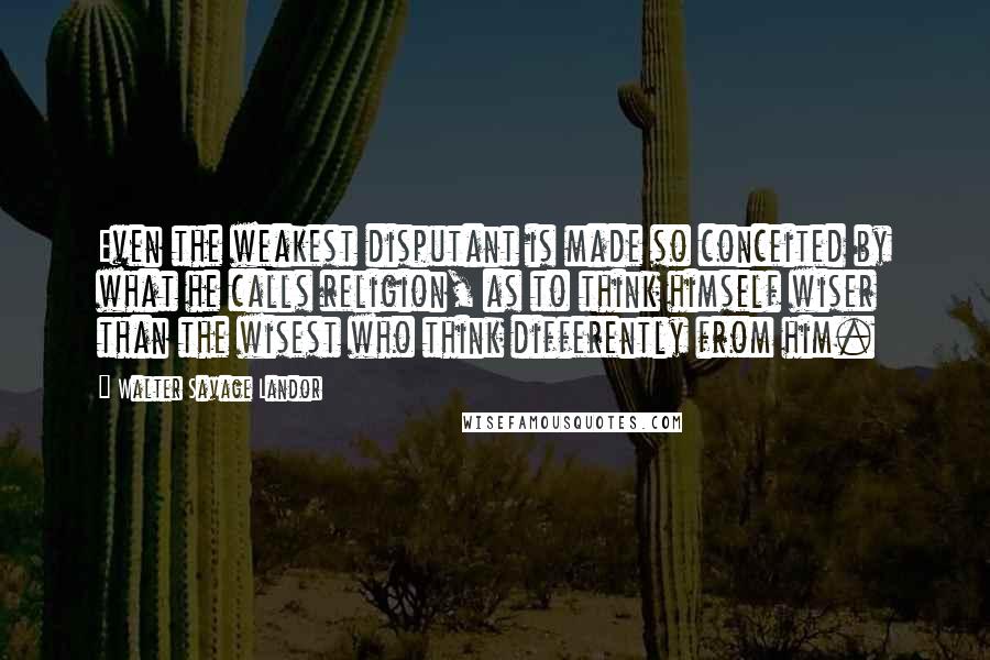 Walter Savage Landor Quotes: Even the weakest disputant is made so conceited by what he calls religion, as to think himself wiser than the wisest who think differently from him.