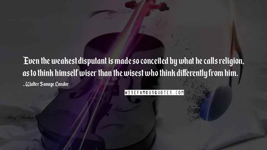 Walter Savage Landor Quotes: Even the weakest disputant is made so conceited by what he calls religion, as to think himself wiser than the wisest who think differently from him.